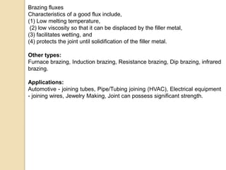 Brazing fluxes
Characteristics of a good flux include,
(1) Low melting temperature,
(2) low viscosity so that it can be displaced by the filler metal,
(3) facilitates wetting, and
(4) protects the joint until solidification of the filler metal.
Other types:
Furnace brazing, Induction brazing, Resistance brazing, Dip brazing, infrared
brazing.
Applications:
Automotive - joining tubes, Pipe/Tubing joining (HVAC), Electrical equipment
- joining wires, Jewelry Making, Joint can possess significant strength.
 