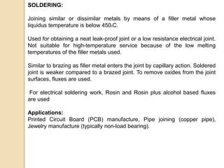 SOLDERING:
Joining similar or dissimilar metals by means of a filler metal whose
liquidus temperature is below 4500C.
Used for obtaining a neat leak-proof joint or a low resistance electrical joint.
Not suitable for high-temperature service because of the low melting
temperatures of the filler metals used.
Similar to brazing as filler metal enters the joint by capillary action. Soldered
joint is weaker compared to a brazed joint. To remove oxides from the joint
surfaces, fluxes are used.
For electrical soldering work, Rosin and Rosin plus alcohol based fluxes
are used
Applications:
Printed Circuit Board (PCB) manufacture, Pipe joining (copper pipe),
Jewelry manufacture (typically non-load bearing).
 