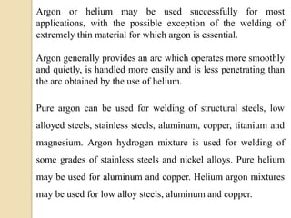 Argon or helium may be used successfully for most
applications, with the possible exception of the welding of
extremely thin material for which argon is essential.
Argon generally provides an arc which operates more smoothly
and quietly, is handled more easily and is less penetrating than
the arc obtained by the use of helium.
Pure argon can be used for welding of structural steels, low
alloyed steels, stainless steels, aluminum, copper, titanium and
magnesium. Argon hydrogen mixture is used for welding of
some grades of stainless steels and nickel alloys. Pure helium
may be used for aluminum and copper. Helium argon mixtures
may be used for low alloy steels, aluminum and copper.
 