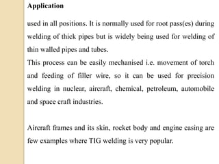 Application
used in all positions. It is normally used for root pass(es) during
welding of thick pipes but is widely being used for welding of
thin walled pipes and tubes.
This process can be easily mechanised i.e. movement of torch
and feeding of filler wire, so it can be used for precision
welding in nuclear, aircraft, chemical, petroleum, automobile
and space craft industries.
Aircraft frames and its skin, rocket body and engine casing are
few examples where TIG welding is very popular.
 