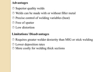 Advantages
 Superior quality welds
 Welds can be made with or without filler metal
 Precise control of welding variables (heat)
 Free of spatter
 Low distortion
Limitations/ Disadvantages
 Requires greater welder dexterity than MIG or stick welding
 Lower deposition rates
 More costly for welding thick sections
 