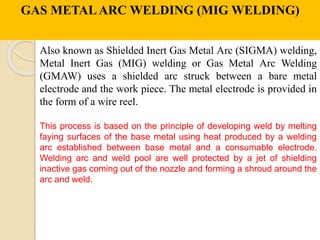 GAS METALARC WELDING (MIG WELDING)
Also known as Shielded Inert Gas Metal Arc (SIGMA) welding,
Metal Inert Gas (MIG) welding or Gas Metal Arc Welding
(GMAW) uses a shielded arc struck between a bare metal
electrode and the work piece. The metal electrode is provided in
the form of a wire reel.
This process is based on the principle of developing weld by melting
faying surfaces of the base metal using heat produced by a welding
arc established between base metal and a consumable electrode.
Welding arc and weld pool are well protected by a jet of shielding
inactive gas coming out of the nozzle and forming a shroud around the
arc and weld.
 