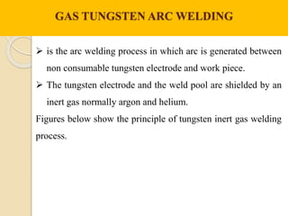 GAS TUNGSTEN ARC WELDING
 is the arc welding process in which arc is generated between
non consumable tungsten electrode and work piece.
 The tungsten electrode and the weld pool are shielded by an
inert gas normally argon and helium.
Figures below show the principle of tungsten inert gas welding
process.
 