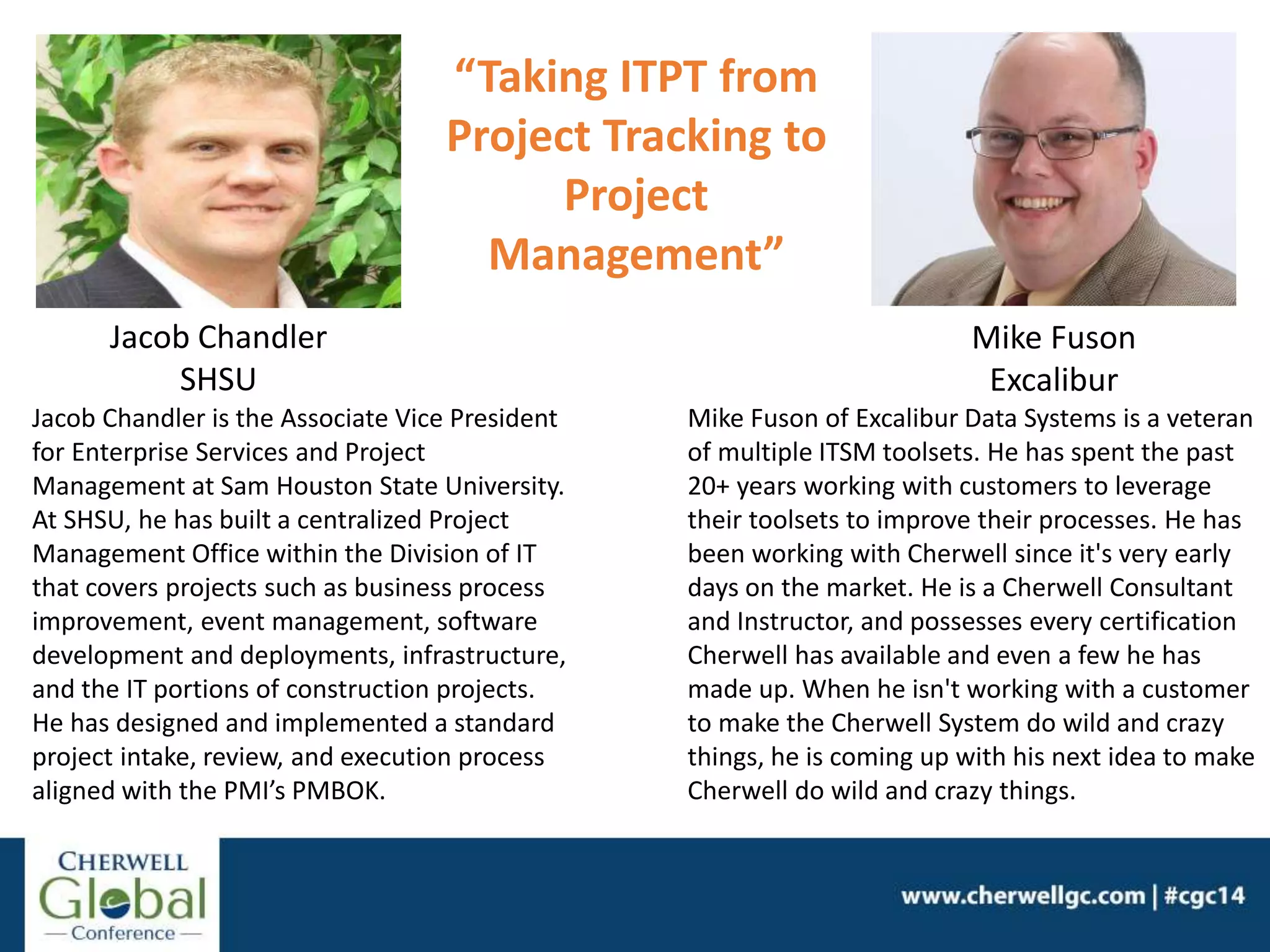 Jacob Chandler
SHSU
Jacob Chandler is the Associate Vice President
for Enterprise Services and Project
Management at Sam Houston State University.
At SHSU, he has built a centralized Project
Management Office within the Division of IT
that covers projects such as business process
improvement, event management, software
development and deployments, infrastructure,
and the IT portions of construction projects.
He has designed and implemented a standard
project intake, review, and execution process
aligned with the PMI’s PMBOK.
“Taking ITPT from
Project Tracking to
Project
Management”
Mike Fuson of Excalibur Data Systems is a veteran
of multiple ITSM toolsets. He has spent the past
20+ years working with customers to leverage
their toolsets to improve their processes. He has
been working with Cherwell since it's very early
days on the market. He is a Cherwell Consultant
and Instructor, and possesses every certification
Cherwell has available and even a few he has
made up. When he isn't working with a customer
to make the Cherwell System do wild and crazy
things, he is coming up with his next idea to make
Cherwell do wild and crazy things.
Mike Fuson
Excalibur
 