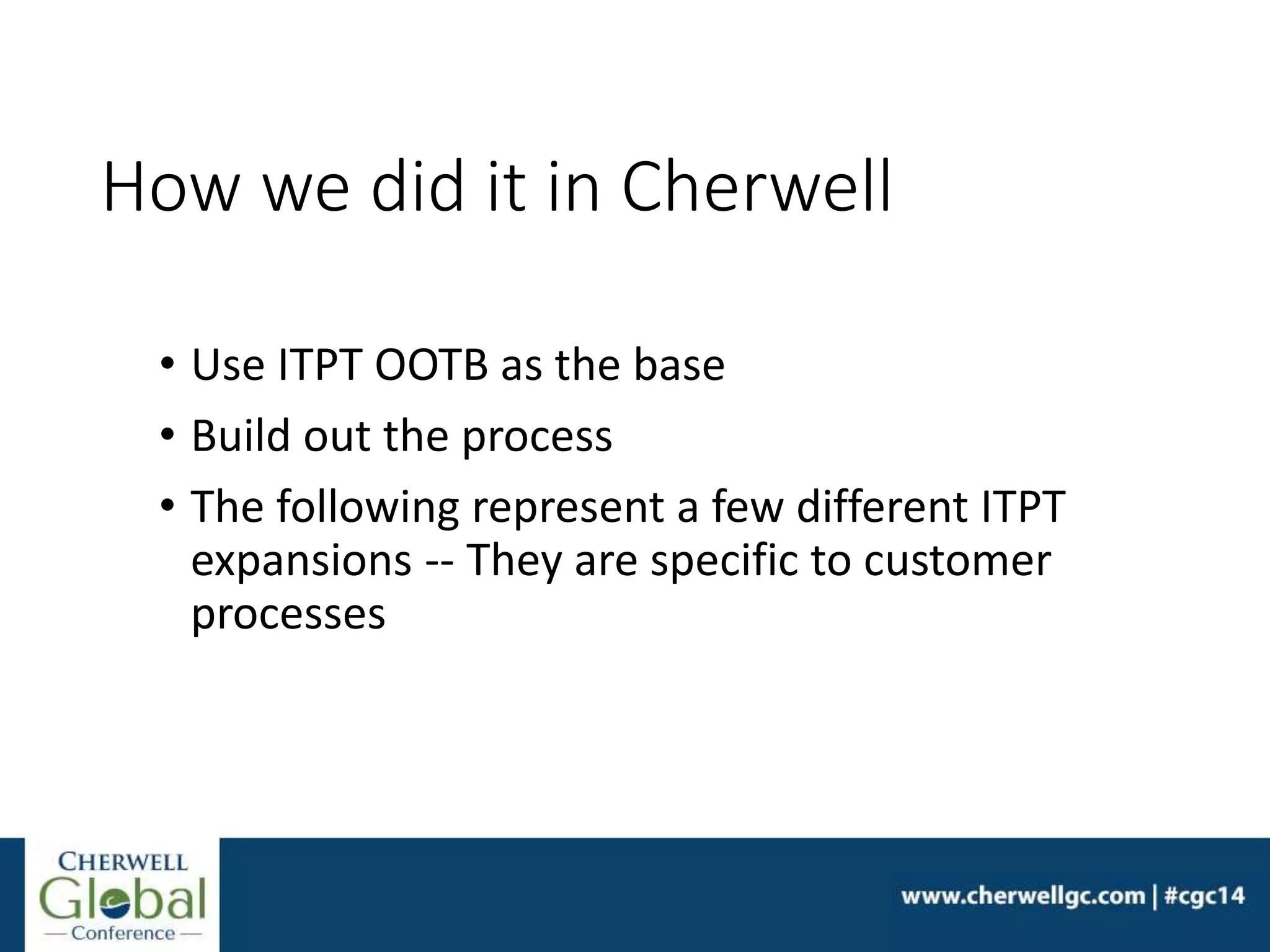 How we did it in Cherwell
• Use ITPT OOTB as the base
• Build out the process
• The following represent a few different ITPT
expansions -- They are specific to customer
processes
 