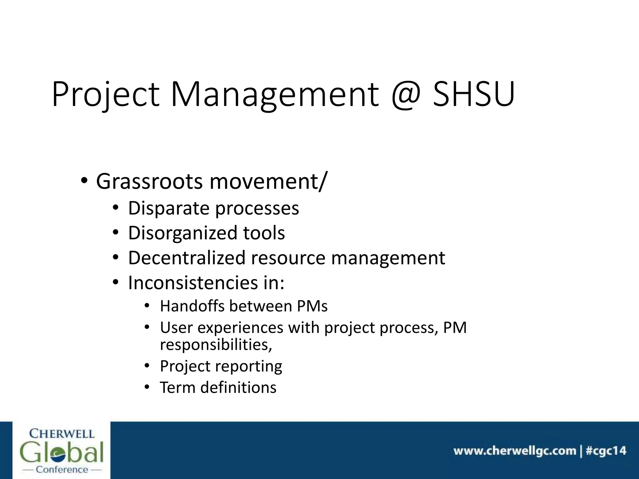Project Management @ SHSU
• Grassroots movement/
• Disparate processes
• Disorganized tools
• Decentralized resource management
• Inconsistencies in:
• Handoffs between PMs
• User experiences with project process, PM
responsibilities,
• Project reporting
• Term definitions
 