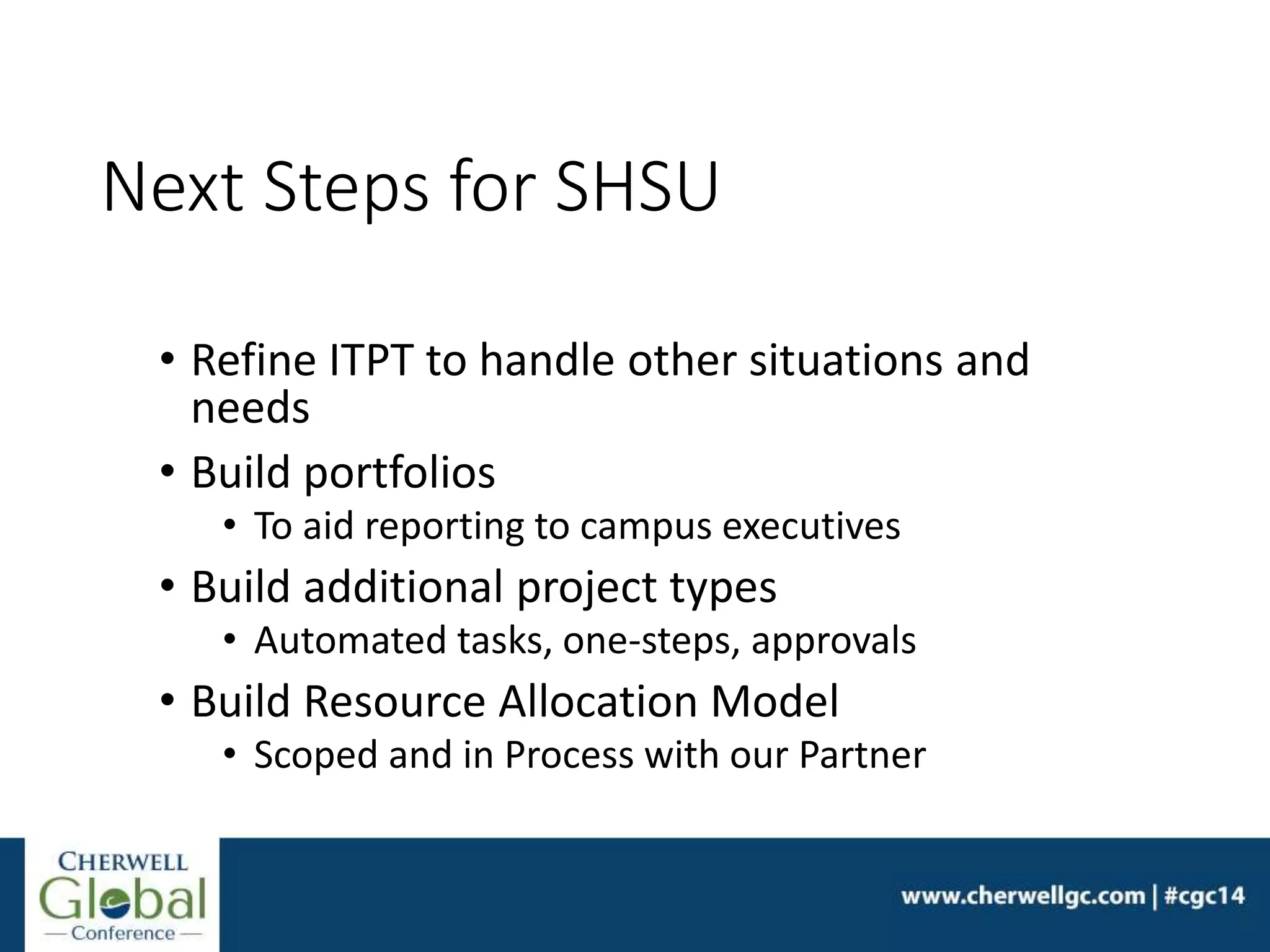 Next Steps for SHSU
• Refine ITPT to handle other situations and
needs
• Build portfolios
• To aid reporting to campus executives
• Build additional project types
• Automated tasks, one-steps, approvals
• Build Resource Allocation Model
• Scoped and in Process with our Partner
 