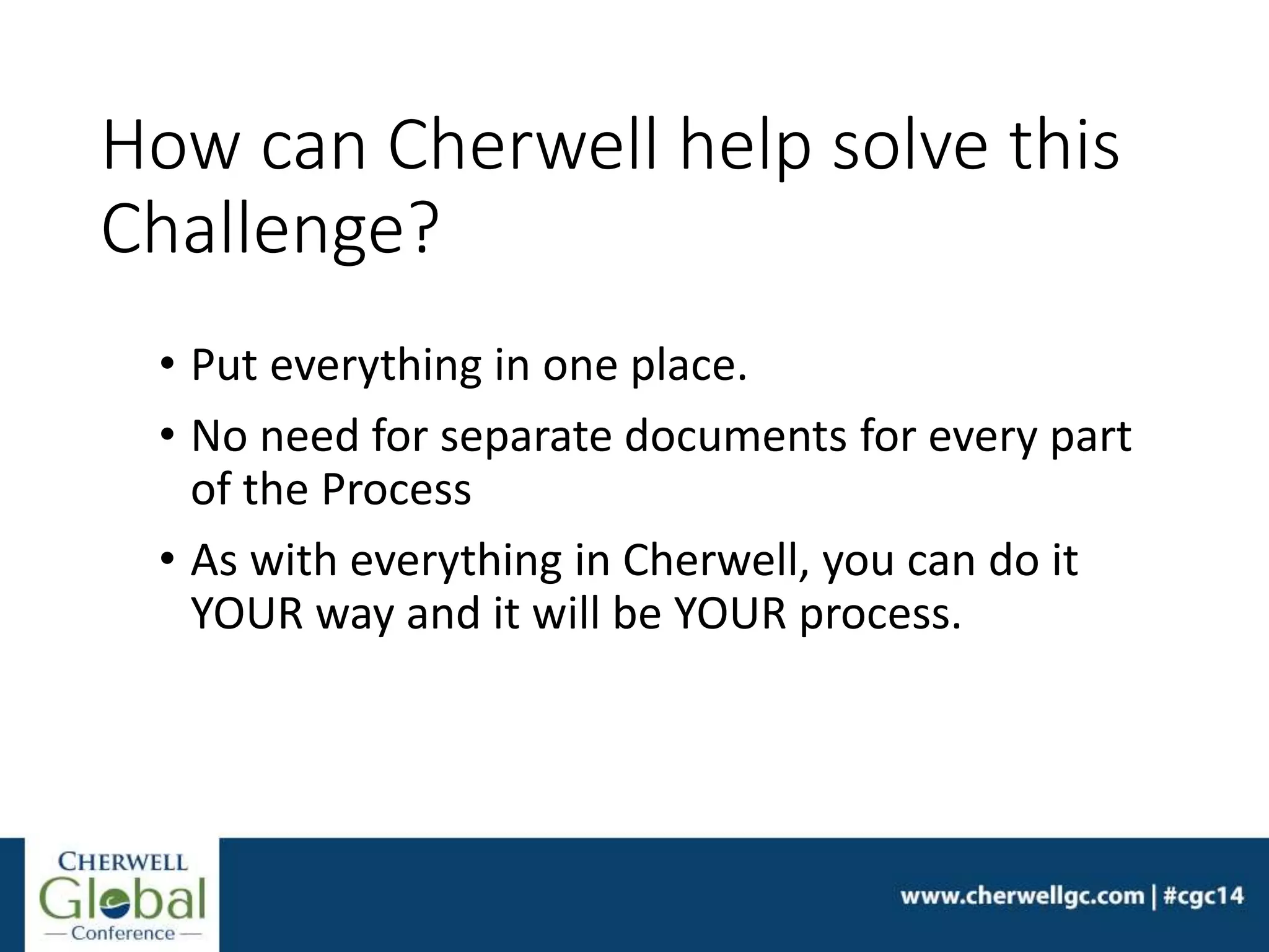How can Cherwell help solve this
Challenge?
• Put everything in one place.
• No need for separate documents for every part
of the Process
• As with everything in Cherwell, you can do it
YOUR way and it will be YOUR process.
 