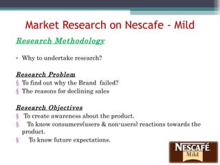 Market Research on Nescafe - Mild Research Methodology Why to undertake research? Research Problem To find out why the Brand  failed? The reasons for declining sales Research Objectives To create awareness about the product. To know consumers(users & non-users) reactions towards the  product. To know future expectations. 