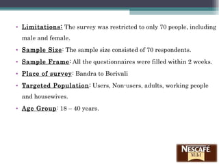 Limitations:  The survey was restricted to only 70 people, including male and female. Sample Size : The sample size consisted of 70 respondents. Sample Frame : All the questionnaires were filled within 2 weeks. Place of survey : Bandra to Borivali Targeted Population : Users, Non-users, adults, working people and housewives. Age Group : 18 – 40 years. 