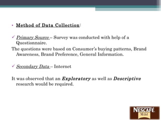 Method of Data Collection : Primary Source  – Survey was conducted with help of a Questionnaire.  The questions were based on Consumer’s buying patterns, Brand Awareness, Brand Preference, General Information. Secondary Data  – Internet  It was observed that an  Exploratory  as well as  Descriptive   research would be required. 