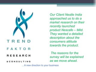 Our Client Nestle India approached us to do a market research on their recently launched product Nescafe – Mild. They wanted a detailed description about the consumers attitude towards the product. The reasons for the survey will be explained as we move ahead. … A new direction to your business 