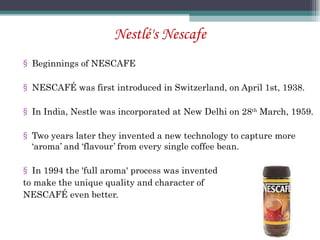 Nestlé's Nescafe Beginnings of NESCAFE NESCAFÉ was first introduced in Switzerland, on April 1st, 1938. In India, Nestle was incorporated at New Delhi on 28 th  March, 1959. Two years later they invented a new technology to capture more ‘aroma’ and ‘flavour’ from every single coffee bean. In 1994 the 'full aroma' process was invented  to make the unique quality and character of  NESCAFÉ even better. 