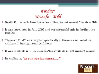 Product Nescafe - Mild Nestle Co. recently launched a new coffee product named Nescafe – Mild It was introduced in July, 2007 and was successful only in the first two months. ''''Nescafe Mild'''‘ was targeted specifically at the mass market of tea drinkers. It has light roasted flavour It was available in 1 Re. sachets. Also available in 100 and 500 g.packs Its tagline is, “ ek cup baaton bhara…..” 