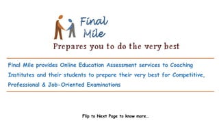 Final Mile provides Online Education Assessment services to Coaching
Institutes and their students to prepare their very best for Competitive,
Professional & Job-Oriented Examinations
Flip to Next Page to know more…
 