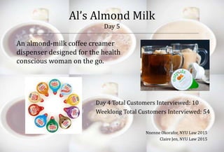 Al’s Almond Milk 
Day 5 
An almond-milk coffee creamer 
dispenser designed for the health 
conscious woman on the go. 
Day 4 Total Customers Interviewed: 10 
Weeklong Total Customers Interviewed: 54 
Nnenne Okorafor, NYU Law 2015 
Claire Jen, NYU Law 2015 
 