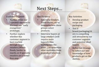 Next Steps… 
Customer Segment 
• Further refine our 
customer segment to 
discover our “early 
evangelists” 
archetype. 
• Further explore 
whether this 
customer segment is 
best reached 
through larger 
retailers (Whole 
Foods, harder to 
reach), or if specialty 
retailers are a better 
first step. 
Key Partners 
• Interview Vendors, 
Trade Shows, etc to 
determine how these 
groups select 
products. 
• Interview buyers at 
large retailers (will 
require more 
legwork than 
walking into the 
store…) to determine 
what motivates them 
in product selection. 
Key Activities 
• Develop product 
recipe and 
packaging. 
• Test if 
brand/packaging/st 
ory is compelling 
and attractive to our 
customer segment 
and potential retail 
buyers. 
• Refine Get Strategy 
to reflect our new 
knowledge of how 
products get on the 
shelves. 
