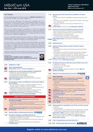 day One | 27th June 2018
dear Colleague,
It is with great pleasure that I invite you to join us at MilSatCom USA 2018 taking	
place on the 27th-28th June, 2018 in Arlington, VA.
Now in its 3rd year, MilSatCom USA continues as a leading event for U.S.
government and industry experts, as well as international allies, focusing on
the	 defense	 communication	 satellite	 segment.	 Having	 shared	 a	 keynote	
address	 at	 the	 inaugural	 event	 in	 2016,	 it	 is	 a	 pleasure	 to	 return	 as	 the	
conference chair for day 1 of this year’s event.
With	 the	 FY18	 National	 Defence	 Authorization	 Act	 (NDA	 Act)	 promising	
‘Fundamental	Reform	of	National	Security	Space’	as	well	as	the	Wideband	
Analysis	of	Alternatives	(AoA)	expected	to	conclude	in	the	fi	rst	half	of	the	year,	
MilSatCom USA will provide the perfect forum to address pressing issues facing
the future of U.S. MilSatCom programmes.
This year’s conference agenda has been carefully put together, drawing on
leading experts’ thoughts and aspirations, to ensure the very best opportunities
to	benchmark	and	learn	from	strategy	and	engineering	leaders.	
We	 have	 invited	 a	 number	 of	 inﬂ	uential	 government	 leaders	 and	 expect	
the turnout to be even better than last year. As always, the event will be
structured	so	as	to	allow	for	maximum	interaction	between	senior	offi	cials	and	
the	audience.	In	addition,	this	year	will	introduce	a	networking	reception	at	
the	end	of	day	1,	offering	further	opportunities	for	attendees	to	network,	share	
and learn from peers.
I urge you to join us this year and very much hope to see you in June 2018 to
participate	alongside	an	array	of	likeminded	international	experts.
Best Regards,
douglas Loverro, President, Loverro Consulting, LLC
Former deputy Assistant Secretary of defense for Space Policy
Conference Chair
07.50 registration & Coffee
08.20 Chair’s Opening remarks
doug Loverro, President, Loverro Consulting, LLC
08.30 Enabling Army Success through the Utilisation of MILSATCOM
•	MILSATCOM	and	Protected	SATCOM	capabilities
•	Commercial	assets	and	benefi	ts
•	Ensuring	ground	control	readiness
•	Preparing	assets	or	future	army	requirements
Major general garrett yee, Acting Deputy Chief Information
Offi	cer, G-6, US Army
09.10 The Importance of Space and MilSatCom to Multi-domain Battle in
the 21st Century
•	The	multi-domain	concept:	successfully	operating	across	all	
domains- space, cyberspace, air land, maritime
•	A	growing	reliance	on	space	and	the	increasing	importance	of	
MilSatCom to combined arms operations
•	Combating	adversaries	sophisticated	combined	arms	that	
include the use of space and cyberspace operations
Brigadier general Tim Lawson, DCG-O (Deputy Commanding
General for Operations), U.S. Army SMdC/ArSTrAT
FUTUrE U.S. MILSATCOM PrOgrAMMES
9.50 The Future of U.S. Space Programmes: Procurement and
development Strategies
•	Key	focuses	for	the	US	Air	Force	in	the	Space	Domain	including	
MILSATCOM and Space Situational Awareness
•	Incorporating	ComSatCom	and	commercial	innovations	in	future	
plans
•	The	signifi	cance	of	the	Wideband	AoA	for	future	procurement
Brigadier general Mark Baird, Director of Space Requirements,
U.S. Air Force
10.30 Morning Coffee and Networking Sponsored by
11.00 Operational Challenges and MILSATCOM Choices
•	Adapting	to	Emerging	Threats-	MILSATCOM	as	a	warfi	ghting	asset
•	Leveraging	Innovation	in	Acquisition
•	Exploiting	Commercial	Technology	and	Practices	for	National	
Security Missions
Kay Sears, Vice President Strategy & Business Development,
Lockheed Martin
11.30 Enhancing Future dod Infrastructure Capabilities in the Space
domain
•	An	overview	of	space	capabilities	and	their	importance	to	the	
DoD
•	Key	threats	and	challenges	facing	the	DCIO	division	in	the	space	
and cyber domain
•	The	future	implications	of	the	Space	Enterprise	Vision	on	
MilSatCom
dr Brian Teeple, DoD CIO C4, U.S. department of defense
12.10 Advances in Commercial SATCOM as Applied to the dod
•	New	SATCOM	systems	for	airborne	ISR	and	enRoute	C2
•	New	waveform	developments	for	protected	SATCOM	
•	Reducing	SWAP	in	tactical	terminals
•	Managed	services	as	applied	to	DoD	networks
•	Commercial	SATCOM	Pilots	for	interoperability	
raghu raghunandan, Senior Director of Defense Programs,
hughes
12.40 Networking Lunch
13.40 Unified SATCOM Architecture and the Criticality of Industry
Innovations
•	The	imperative	for	strong	forward-looking	government/industry	
partnership
•	Commercial	innovations	that	seamlessly	integrate	with	legacy	
MILSATCOM for optimal redundancy, diversity, protection,
scalability and global portability- the ultimate resilient approach
•	SATCOM	as	a	Service-	the	new	business	model	paradigm
rebecca Cowen-hirsch, Senior Vice President, Government
Strategy & Policy, Immarsat government
14.10 The Wideband Analysis of Alternatives (AoA): Where are we now?
•	 Objectives	of	the	AoA
•	 Background	and	early	insights
•	 The	way	ahead
Norman yarbrough, Operations Research Analyst, Office Of
Secretary Of defense
14.50 Afternoon Tea and Networking Sponsored by
PANEL dISCUSSION:
15.20 The End User Perspective: Emerging SatCom Challenges
Facing U.S. Combatant Commands (COCOMS)
•	The	importance	of	the	space	domain	in	modern	combat	
operations
•	Altering	the	approach	and	mind-set	to	space	operations
•	Tactical	comms:	meeting	requirements	for	data	anywhere,	at	
anytime
•	Looking	ahead:	future	requirements	and	capability	focuses
MOdErATOr: doug Loverro, President, Loverro Consulting, LLC
Colonel Curtis Carlin, J6	Operations	Division,
U.S. Central Command
Colonel Charles daly, Director	of	J63,	U.S. Special Operations
Command
Captain Mike Thrall, Chief, Plans and Programs Division,
Cyberspace Operations, NOrAd ANd U.S. Northern Command
Allan Ballenger, Corporate Vice President & Chief Commercial
Offi	cer,	SES gS
16.00 Enhancing SatCom Capabilities for the US dod and dISA’s Key role
•	Small	sats
•	Hosted	payloads
•	Looking	forward:	how	to	effectively	fulfi	l	next-generations	strategic	
communication requirements through long term investments
robert (Bob) J Willett, Program Manager, SATCOM Gateways
Portfolio and the Airborne Intelligence, Surveillance and
Reconnaissance Data Transport Portfolio, defense Information
Systems Agency (dISA)
16.40 Chair’s Closing remarks and Close of day One
17.00 - 18.30 Networking reception Sponsored by
register online at www.milsatcom-usa.com
MilSatCom USA “Great conference. Will attend
again next year.”
MilSatCom USA attendee, 2017
 