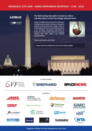 WEdNESdAy 27Th JUNE - AIrBUS NETWOrKINg rECEPTION – 17.00 - 18.30
register online at www.milsatcom-usa.com
KEy MEdIA PArTNErS
SUPPOrTEd By
The Networking reception hosted by Airbus
will take place at the Key Bridge Marriott hotel.
Airbus and SMi group are proud to announce
that there will be a post conference reception
hosted at the Marriott Key Bridge hotel on
Wednesday 27th June. The evening reception
is an excellent networking opportunity to
foster new working relationships by engaging
directly with both military and industry
representatives.
Please note places are limited
Please visit www.milsatcom-usa.com for further details
 