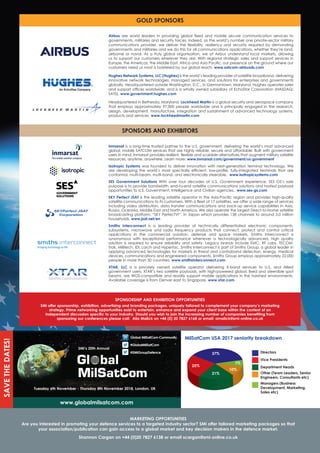 SMi’s 20th Annual
Tuesday 6th November - Thursday 8th November 2018, London, UK
www.globalmilsatcom.com
global MilSatCom Community
#globalMilSatCom
@SMigroupdefence
SAVEThEdATES!
MArKETINg OPPOrTUNITIES
Are you interested in promoting your defence services to a targeted industry sector? SMi offer tailored marketing packages so that
your association/publication can gain access to a global market and key decision makers in the defence market.
Shannon Cargan on +44 (0)20 7827 6138 or email scargan@smi-online.co.uk
Airbus	 are	 world	 leaders	 in	 providing	 global	 fi	xed	 and	 mobile	 secure	 communication	 services	 to	
governments, militaries and security forces. Indeed, as the world’s number one private-sector military
communications	 provider,	 we	 deliver	 the	 ﬂ	exibility,	 resiliency	 and	 security	 required	 by	 demanding	
governments and militaries and we do this for all communications applications, whether they’re land,
airborne	 or	 naval.	 As	 a	 truly	 global	 organisation,	 we	 at	 Airbus	 understand	 local	 markets,	 allowing	
us	to	support	our	customers	wherever	they	are.	With	regional	strategic	sales	and	support	services	in	
Europe,	the	Americas,	the	Middle	East,	Africa	and	Asia	Pacifi	c,	our	presence	on	the	ground	where	our	
customers need us most is bolstered by our global reach. www.satcom-airbusds.com
hughes Network Systems, LLC (hughes) is the world’s leading provider of satellite broadband, delivering
innovative	network	technologies,	managed	services,	and	solutions	for	enterprises	and	governments	
globally.	Headquartered	outside	Washington,	D.C.,	in	Germantown,	Maryland,	Hughes	operates	sales	
and	support	offi	ces	worldwide,	and	is	a	wholly	owned	subsidiary	of	EchoStar	Corporation	(NASDAQ:	
SATS). www.government.hughes.com
Headquartered in Bethesda, Maryland, Lockheed Martin is a global security and aerospace company
that employs approximately 97,000 people worldwide and is principally engaged in the research,
design, development, manufacture, integration and sustainment of advanced technology systems,
products and services. www.lockheedmartin.com
gOLd SPONSOrS
SPONSOrS ANd EXhIBITOrS
SPONSOrShIP ANd EXhIBITION OPPOrTUNITIES
SMi offer sponsorship, exhibition, advertising and branding packages, uniquely tailored to complement your company’s marketing
strategy. Prime networking opportunities exist to entertain, enhance and expand your client base within the context of an
independent discussion specific to your industry. Should you wish to join the increasing number of companies benefiting from
sponsoring our conferences please call: Alia Malick on +44 (0) 20 7827 6168 or email: amalick@smi-online.co.uk
MilSatCom USA 2017 seniority breakdown
37%
7%
10%
21%
25%
directors
Vice Presidents
department heads
Other (Team Leaders, Senior
Engineers, Consultants etc)
Managers (Business
development, Marketing,
Sales etc)
Inmarsat is a long-time trusted partner to the U.S. government, delivering the world’s most advanced
global, mobile SATCOM services that are highly reliable, secure and affordable. Built with government
users	in	mind,	Inmarsat	provides	resilient,	ﬂ	exible	and	scalable	alternatives	that	augment	military	satellite	
resources,	anytime,	anywhere.	Learn	more:	www.inmarsat.com/government/us-government
Isotropic Systems was	founded	to	deliver	innovation	with	next-generation	terminal	technology.	We	
are	 developing	 the	 world’s	 most	 spectrally	 effi	cient,	 low-profi	le,	 fully-integrated	 terminals	 that	 are	
conformal, multi-beam, multi-band, and electronically steerable. www.isotropicsystems.com
SES government Solutions	 With	 over	 four	 decades	 of	 U.S.	 Government	 experience,	 SES	 GS’s	 sole	
purpose is to provide bandwidth, end-to-end satellite communications solutions and hosted payload
opportunities to U.S. Government, Intelligence and Civilian agencies. www.ses-gs.com
SKy Perfect JSAT	is	the	leading	satellite	operator	in	the	Asia-Pacifi	c	region	and	provides	high-quality	
satellite	communications	to	its	customers.	With	a	ﬂ	eet	of	17	satellites,	we	offer	a	wide	range	of	services	
including	video	distribution,	data	transfer	communications	and	back-up	service	capabilities	in	Asia,	
Russia,	Oceania,	Middle	East	and	North	America.	We	also	operate	the	largest	Direct-to-Home	satellite	
broadcasting platform, “SKY PerfecTV!”, in Japan which provides 158 channels to around 3.0 million
households. www.jsat.net/en
Smiths Interconnect is a leading provider of technically differentiated electronic components,
subsystems, microwave and radio frequency products that connect, protect and control critical
applications	 in	 the	 commercial	 aviation,	 defense	 and	 space	 markets.	 Smiths	 Interconnect	 is	
synonymous with exceptional performance whenever a technologically advanced, high quality
solution	 is	 required	 to	 ensure	 reliability	 and	 safety.	 Legacy	 brands	 include	 EMC,	 RF	 Labs,	 TECOM,	
Trak,	Millitech,	IDI,	Lorch	and	Hypertac.	Smiths	Interconnect	is	part	of	Smiths	Group,	a	global	leader	in	
applying	advanced	technologies	for	markets	in	threat	and	contraband	detection,	energy,	medical	
devices, communications and engineered components. Smiths Group employs approximately 22,000
people in more than 50 countries. www.smithsinterconnect.com
XTAr, LLC is a privately owned satellite operator delivering X-band services to U.S. and Allied
government	users.	XTAR’s	two	satellite	payloads,	with	high-powered	global,	fi	xed	and	steerable	spot	
beams,	are	WGS-compatible	and	readily	support	mobile	applications	in	the	harshest	environments.	
Available coverage is from Denver east to Singapore. www.xtar.com
 