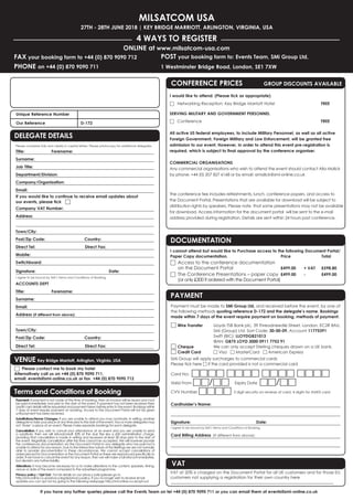 MILSATCOM USA
27th - 28th JUNE 2018 | Key Bridge Marriott, Arlington, Virginia, USA
4 WAYS TO REGISTER
FAX your booking form to +44 (0) 870 9090 712
PHONE on +44 (0) 870 9090 711
Online at www.milsatcom-usa.com
POST your booking form to: Events Team, SMi Group Ltd,
1 Westminster Bridge Road, London, SE1 7XW
If you have any further queries please call the Events Team on tel +44 (0) 870 9090 711 or you can email them at events@smi-online.co.uk
Payment must be made to SMi Group Ltd, and received before the event, by one of
the following methods quoting reference D-172 and the delegate’s name. Bookings
made within 7 days of the event require payment on booking, methods of payment:
□ Wire Transfer	 Lloyds TSB Bank plc, 39 Threadneedle Street, London, EC2R 8AU,
	 	 SMi (Group) Ltd. Sort Code: 30-00-09, Account 11775391
	 	 Swift (BIC): LLOYDGB21013
	 	 IBAN: GB75 LOYD 3000 0911 7753 91
□ Cheque	 We can only accept Sterling cheques drawn on a UK bank.
□ Credit Card 	 □ Visa □ MasterCard □ American Express
SMi Group will apply surcharges to commercial cards
Please tick here □ if the card provided is not a commercial card
Card No:  □□□□ □□□□ □□□□ □□□□
Valid From □□/□□ 	 Expiry Date □□/□□
CVV Number □□□□ 3 digit security on reverse of card, 4 digits for AMEX card
Cardholder’s Name:
Signature: 				Date:
I agree to be bound by SMi’s Terms and Conditions of Booking.
Card Billing Address  (If different from above):
Documentation
I cannot attend but would like to Purchase access to the following Document Portal/
Paper Copy documentation.	 Price 		 Total
□	Access to the conference documentation
on the Document Portal 	 £499.00 	 + VAT 	 £598.80
□	The Conference Presentations – paper copy 	£499.00 	 - 	 £499.00
(or only £300 if ordered with the Document Portal)
PAYMENT
vat
VAT at 20% is charged on the Document Portal for all UK customers and for those EU
customers not supplying a registration for their own country here
CONFERENCE Prices	 GROUP DISCOUNTS AVAILABLE
I would like to attend: (Please tick as appropriate)			
□	 Networking Reception: Key Bridge Marriott Hotel	 		FREE
SERVING MILITARY AND GOVERNMENT PERSONNEL
□	 Conference			FREE
All active US federal employees, to include Military Personnel, as well as all active
Foreign Government, Foreign Military and Law Enforcement, will be granted free
admission to our event. However, in order to attend this event pre-registration is
required, which is subject to final approval by the conference organiser.
COMMERCIAL ORGANISATIONS
Any commercial organisations who wish to attend the event should contact Alia Malick
by phone: +44 (0) 207 827 6168 or by email: amalick@smi-online.co.uk
The conference fee includes refreshments, lunch, conference papers, and access to
the Document Portal. Presentations that are available for download will be subject to
distribution rights by speakers. Please note  that some presentations may not be available
for download. Access information for the document portal will be sent to the e-mail
address provided during registration. Details are sent within 24 hours post conference.
Unique Reference Number 	
Our Reference		D-172
Delegate Details
Please complete fully and clearly in capital letters. Please photocopy for additional delegates.
Title:	Forename:
Surname:
Job Title:
Department/Division:
Company/Organisation:
Email:
If you would like to continue to receive email updates about
our events, please tick □
Company VAT Number:
Address:
Town/City:	
Post/Zip Code:	 Country: 	
Direct Tel:		 Direct Fax:
Mobile:	
Switchboard:
Signature: 			 Date:
I agree to be bound by SMi’s Terms and Conditions of Booking.
ACCOUNTS DEPT
Title:	Forename:
Surname:
Email:
Address (if different from above):
Town/City:	
Post/Zip Code:	 Country: 	
Direct Tel:		 Direct Fax: 		
DELEGATE DETAILS
Payment: If payment is not made at the time of booking, then an invoice will be issued and must
be paid immediately and prior to the start of the event. If payment has not been received then
credit card details will be requested and payment taken before entry to the event. Bookings within
7 days of event require payment on booking. Access to the Document Portal will not be given
until payment has been received.
Substitutions/Name Changes: If you are unable to attend you may nominate, in writing, another
delegate to take your place at any time prior to the start of the event. Two or more delegates may
not ‘share’ a place at an event. Please make separate bookings for each delegate.
Cancellation: If you wish to cancel your attendance at an event and you are unable to send
a substitute, then we will refund/credit 50% of the due fee less a £50 administration charge,
providing that cancellation is made in writing and received at least 28 days prior to the start of
the event. Regretfully cancellation after this time cannot be accepted. We will however provide
the conferences documentation via the Document Portal to any delegate who has paid but is
unable to attend for any reason. Due to the interactive nature of the Briefings we are not normally
able to provide documentation in these circumstances. We cannot accept cancellations of
orders placed for Documentation or the Document Portal as these are reproduced specifically to
order. If we have to cancel the event for any reason, then we will make a full refund immediately,
but disclaim any further liability.
Alterations: It may become necessary for us to make alterations to the content, speakers, timing,
venue or date of the event compared to the advertised programme.
Privacy policy / Opt Out:  For full details on our privacy policyplease go to
http://smi-online.co.uk/privacy-legals/privacy-policy. If you no longer wish to receive email
updates you can opt out by going to the following webpage http://smi-online.co.uk/opt-out
Terms and Conditions of Booking
□	 Please contact me to book my hotel
Alternatively call us on +44 (0) 870 9090 711,
email: events@smi-online.co.uk or fax +44 (0) 870 9090 712
VENUE Key Bridge Marriott, Arlington, Virginia, USA
 