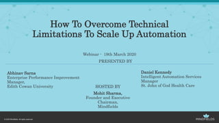 How To Overcome Technical
Limitations To Scale Up Automation
Webinar - 19th March 2020
Abhinav Sarna
Enterprise Performance Improvement
Manager,
Edith Cowan University HOSTED BY
Mohit Sharma,
Founder and Executive
Chairman,
Mindfields
Daniel Kennedy
Intelligent Automation Services
Manager
St. John of God Health Care
PRESENTED BY
 
