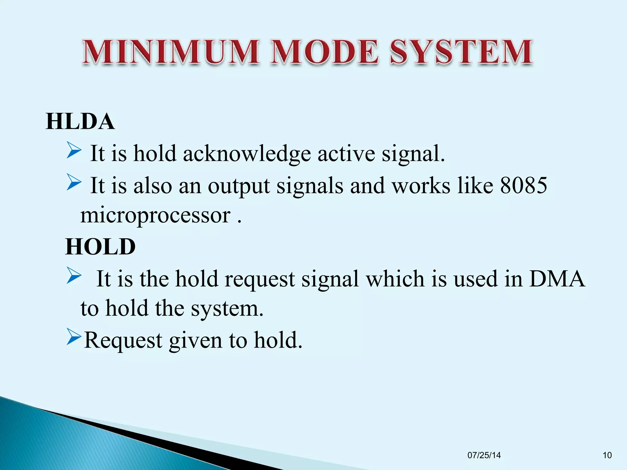 HLDA
 It is hold acknowledge active signal.
 It is also an output signals and works like 8085
microprocessor .
HOLD
 It is the hold request signal which is used in DMA
to hold the system.
Request given to hold.
07/25/14 10
 