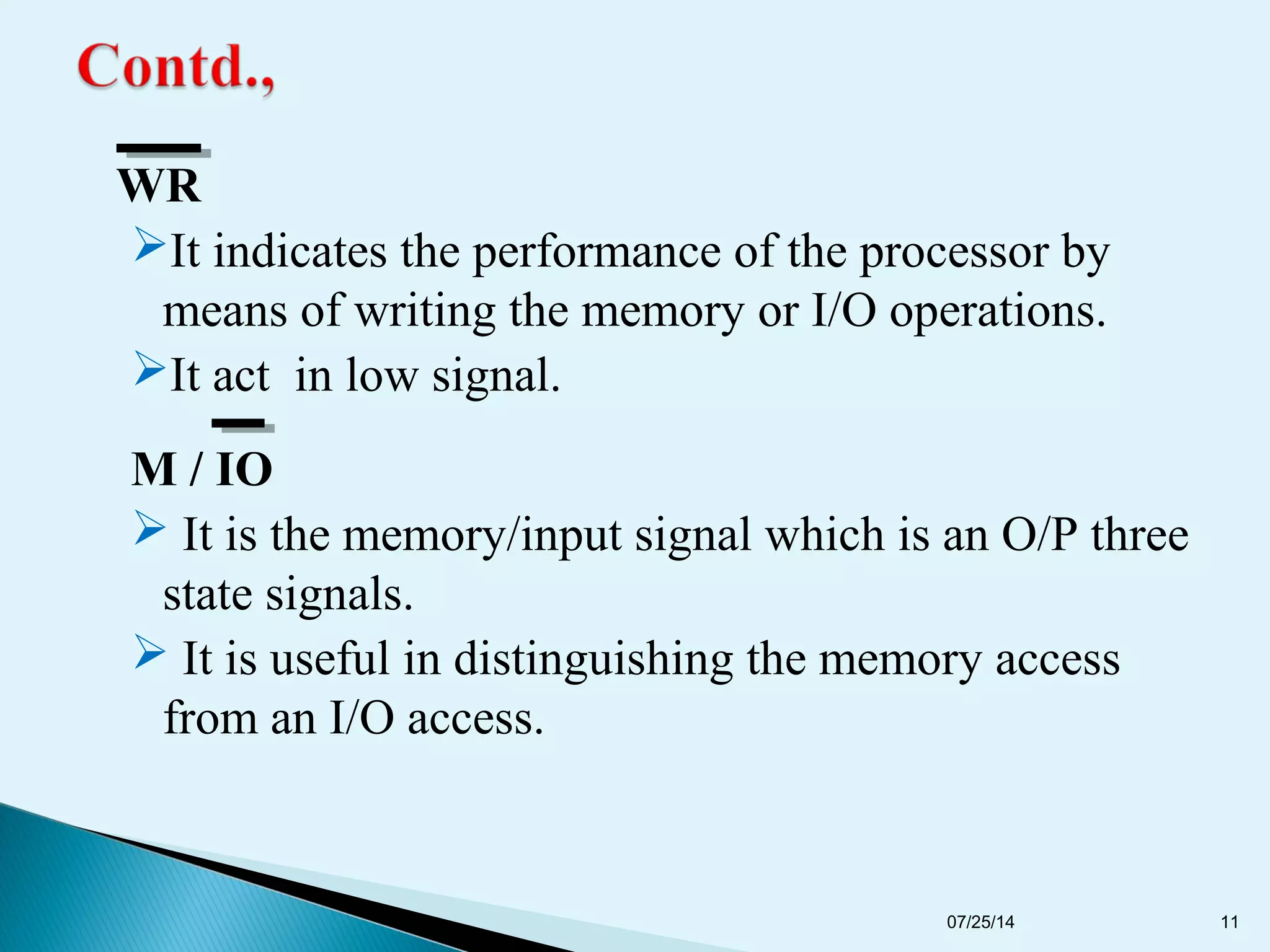 WR
It indicates the performance of the processor by
means of writing the memory or I/O operations.
It act in low signal.
M / IO
 It is the memory/input signal which is an O/P three
state signals.
 It is useful in distinguishing the memory access
from an I/O access.
07/25/14 11
 