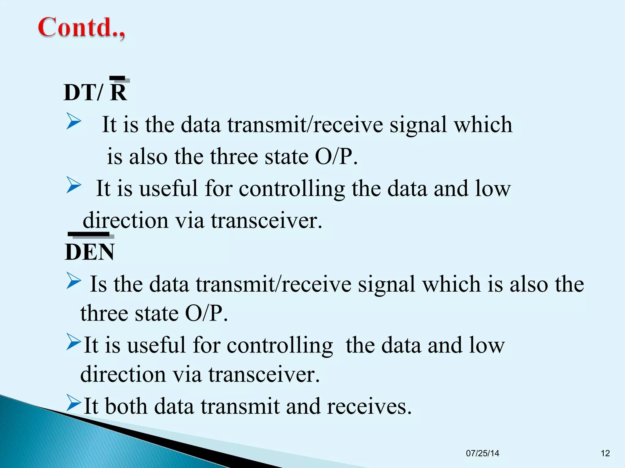 DT/ R
 It is the data transmit/receive signal which
is also the three state O/P.
 It is useful for controlling the data and low
direction via transceiver.
DEN
 Is the data transmit/receive signal which is also the
three state O/P.
It is useful for controlling the data and low
direction via transceiver.
It both data transmit and receives.
07/25/14 12
 