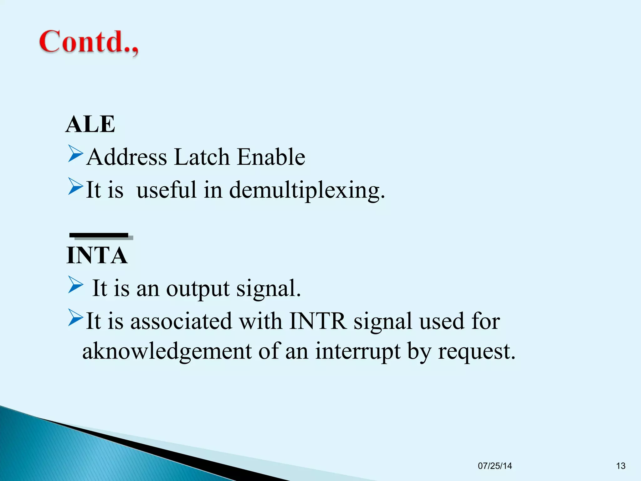 ALE
Address Latch Enable
It is useful in demultiplexing.
INTA
 It is an output signal.
It is associated with INTR signal used for
aknowledgement of an interrupt by request.
07/25/14 13
 
