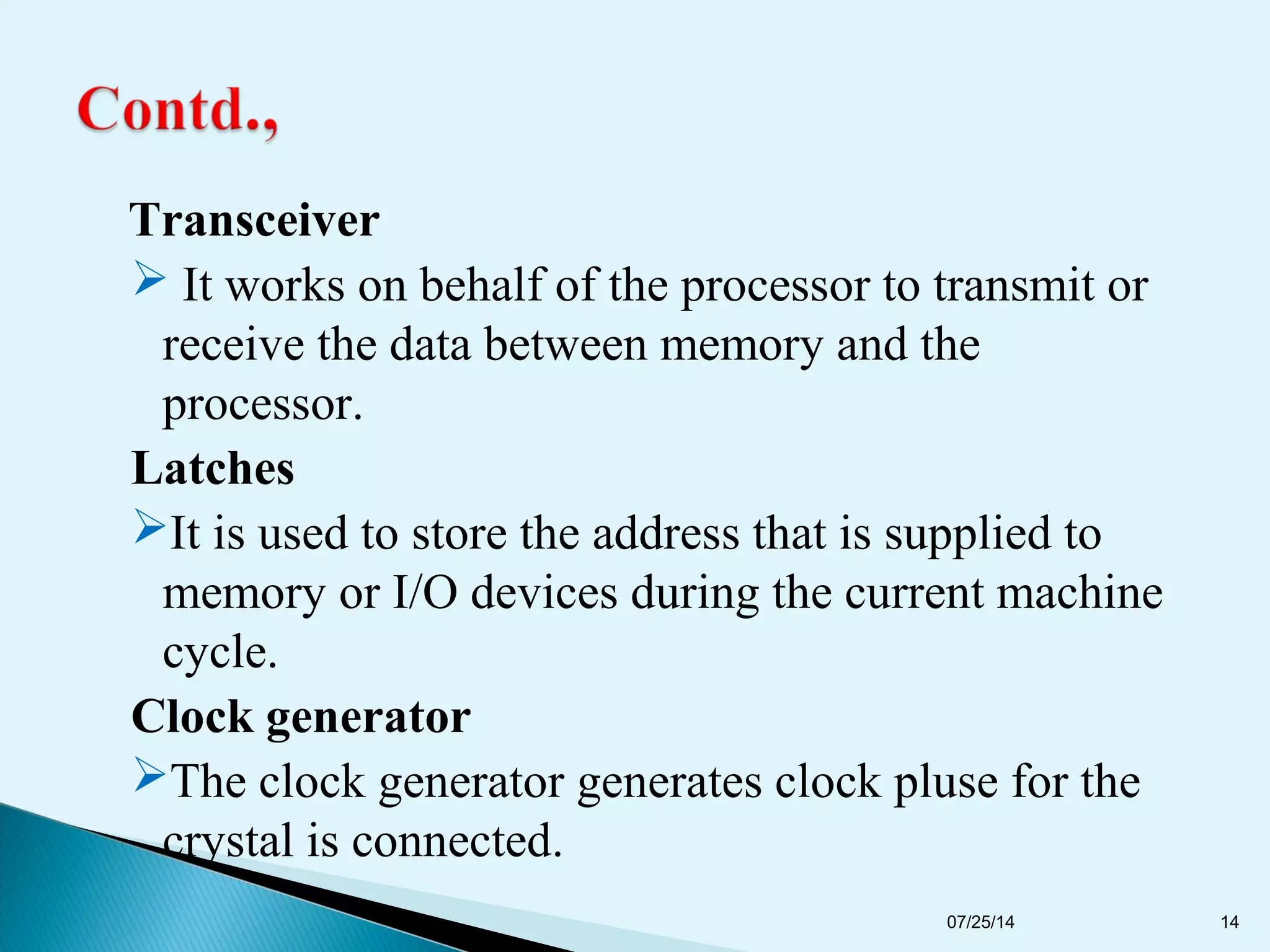 Transceiver
 It works on behalf of the processor to transmit or
receive the data between memory and the
processor.
Latches
It is used to store the address that is supplied to
memory or I/O devices during the current machine
cycle.
Clock generator
The clock generator generates clock pluse for the
crystal is connected.
07/25/14 14
 