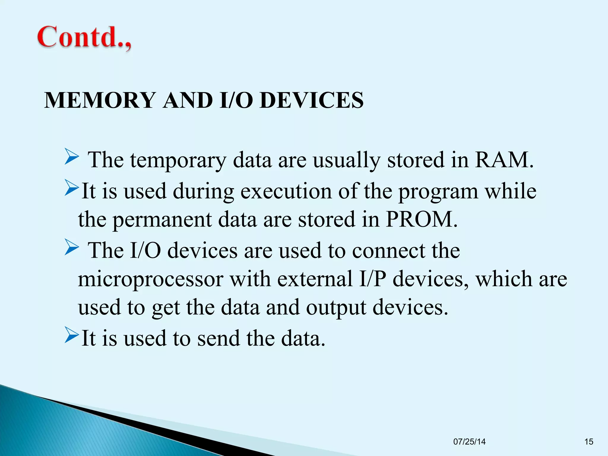 MEMORY AND I/O DEVICES
 The temporary data are usually stored in RAM.
It is used during execution of the program while
the permanent data are stored in PROM.
 The I/O devices are used to connect the
microprocessor with external I/P devices, which are
used to get the data and output devices.
It is used to send the data.
07/25/14 15
 