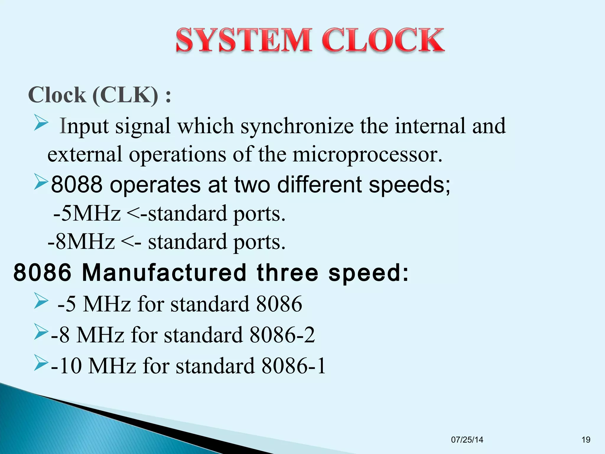 Clock (CLK) :
 Input signal which synchronize the internal and
external operations of the microprocessor.
8088 operates at two different speeds;
-5MHz <-standard ports.
-8MHz <- standard ports.
8086 Manufactured three speed:
 -5 MHz for standard 8086
-8 MHz for standard 8086-2
-10 MHz for standard 8086-1
07/25/14 19
 