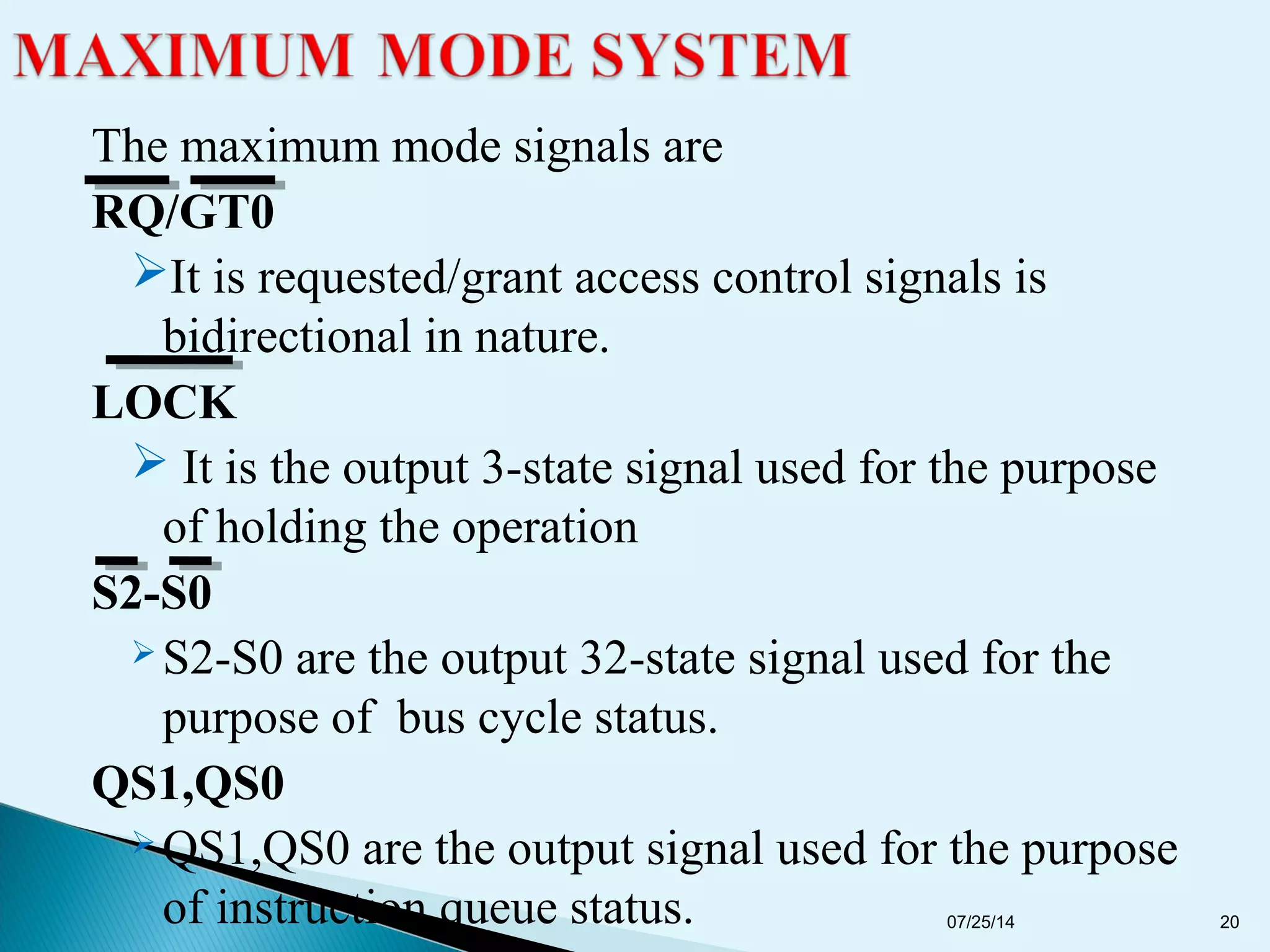 The maximum mode signals are
RQ/GT0
It is requested/grant access control signals is
bidirectional in nature.
LOCK
 It is the output 3-state signal used for the purpose
of holding the operation
S2-S0
 S2-S0 are the output 32-state signal used for the
purpose of bus cycle status.
QS1,QS0
 QS1,QS0 are the output signal used for the purpose
of instruction queue status. 07/25/14 20
 