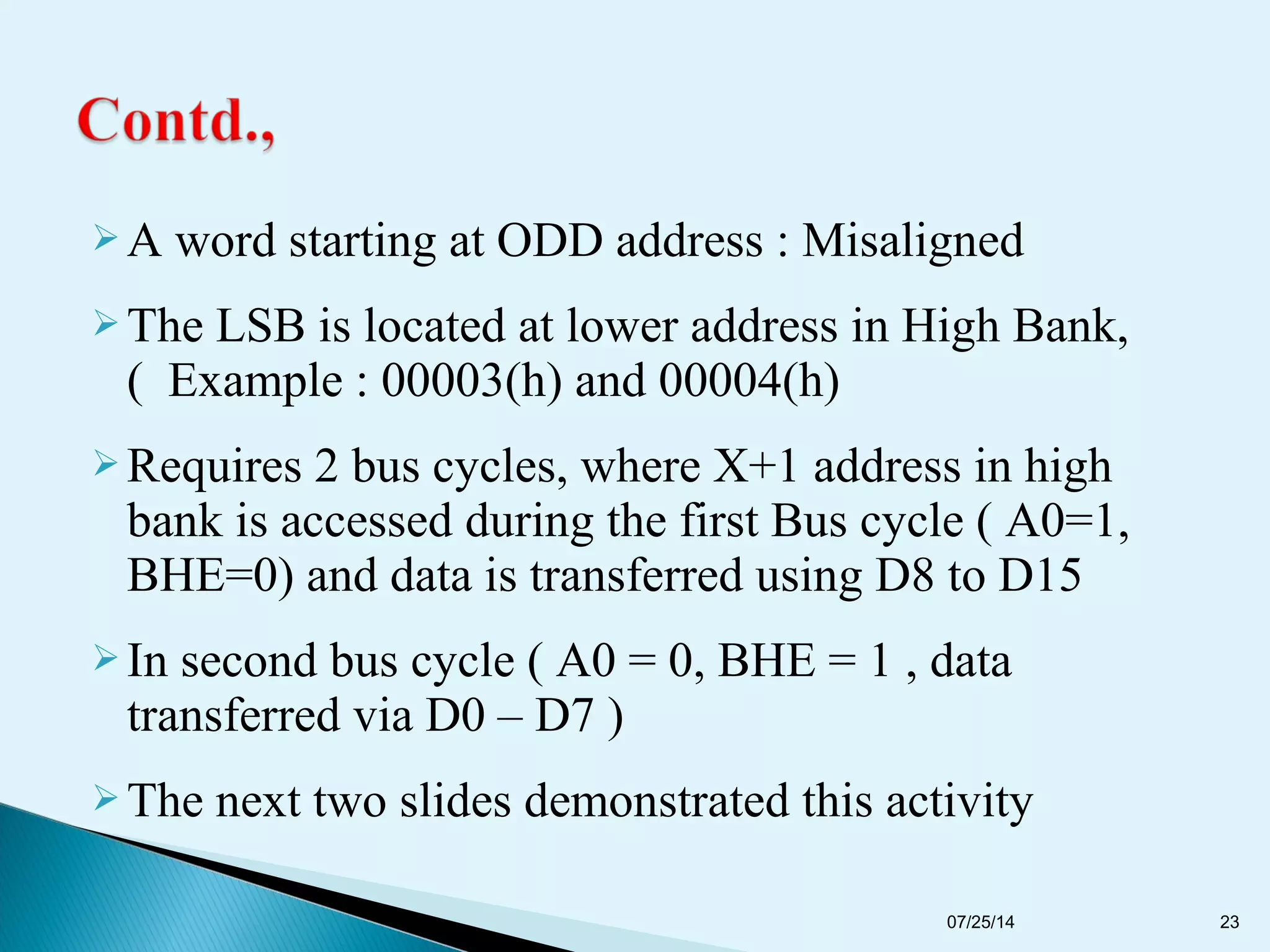  A word starting at ODD address : Misaligned
 The LSB is located at lower address in High Bank,
( Example : 00003(h) and 00004(h)
 Requires 2 bus cycles, where X+1 address in high
bank is accessed during the first Bus cycle ( A0=1,
BHE=0) and data is transferred using D8 to D15
 In second bus cycle ( A0 = 0, BHE = 1 , data
transferred via D0 – D7 )
 The next two slides demonstrated this activity
07/25/14 23
 