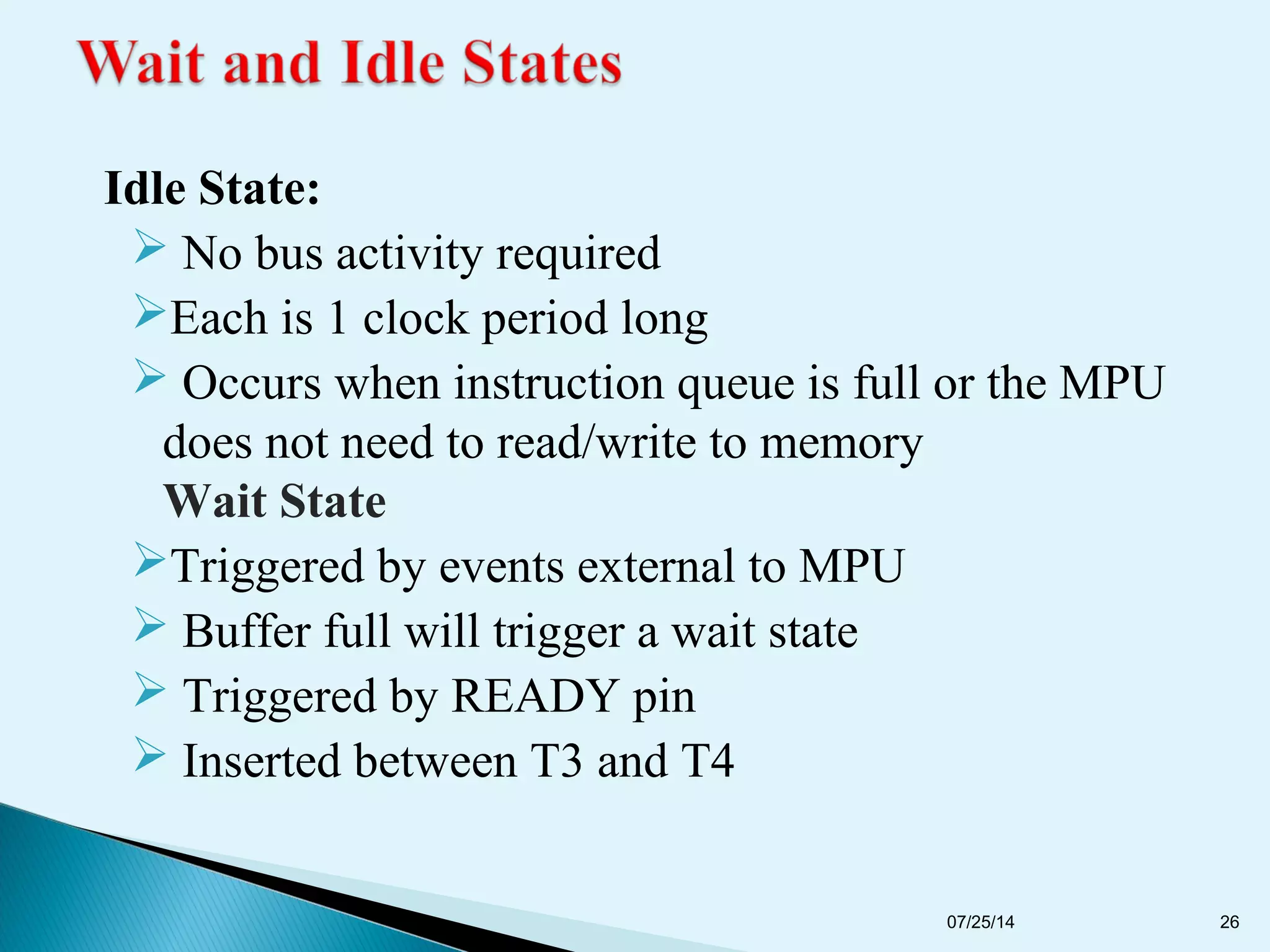 Idle State:
 No bus activity required
Each is 1 clock period long
 Occurs when instruction queue is full or the MPU
does not need to read/write to memory
Wait State
Triggered by events external to MPU
 Buffer full will trigger a wait state
 Triggered by READY pin
 Inserted between T3 and T4
07/25/14 26
 