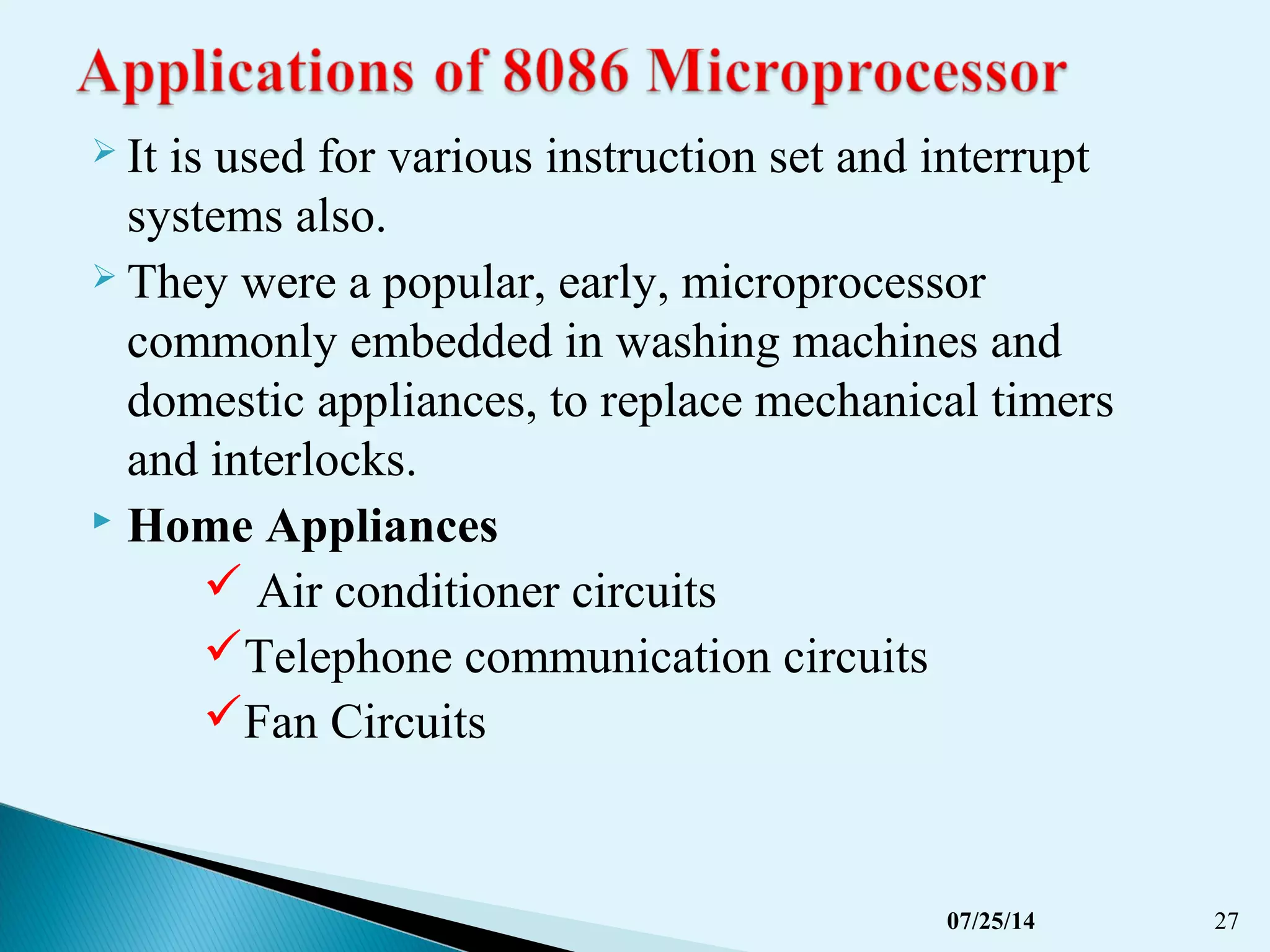  It is used for various instruction set and interrupt
systems also.
 They were a popular, early, microprocessor
commonly embedded in washing machines and
domestic appliances, to replace mechanical timers
and interlocks.
 Home Appliances
 Air conditioner circuits
Telephone communication circuits
Fan Circuits
07/25/14 27
 