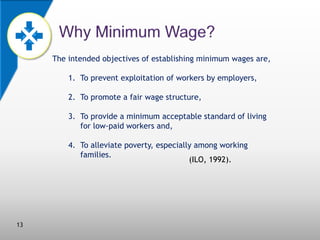 The intended objectives of establishing minimum wages are,
1. To prevent exploitation of workers by employers,
2. To promote a fair wage structure,

3. To provide a minimum acceptable standard of living
for low-paid workers and,
4. To alleviate poverty, especially among working
families.
(ILO, 1992).

13

 