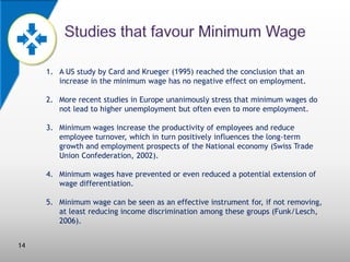 1. A US study by Card and Krueger (1995) reached the conclusion that an
increase in the minimum wage has no negative effect on employment.
2. More recent studies in Europe unanimously stress that minimum wages do
not lead to higher unemployment but often even to more employment.
3. Minimum wages increase the productivity of employees and reduce
employee turnover, which in turn positively influences the long-term
growth and employment prospects of the National economy (Swiss Trade
Union Confederation, 2002).
4. Minimum wages have prevented or even reduced a potential extension of
wage differentiation.

5. Minimum wage can be seen as an effective instrument for, if not removing,
at least reducing income discrimination among these groups (Funk/Lesch,
2006).
14

 