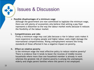  Possible disadvantages of a minimum wage
Although the government are now committed to legislate the minimum wage,
there are still plenty of economists who believe that setting a pay floor
represents a distortion to the way the labour market works because it reduces
the flexibility of the labour market
i.

ii.

23

Competitiveness and Jobs
Firstly a minimum wage may cost jobs because a rise in labour costs makes it
more expensive to employ people and higher labour costs might damage the
international competitiveness. Rising unemployment worsens the living
standards of those affected it has a negative impact on poverty.
Effect on relative poverty
Is the minimum wage the most effective policy to reduce relative poverty?
There is evidence that it tends to boost the incomes of middle-income
households where more than one household member is already in work
whereas the greatest risk of relative poverty is among the unemployed,
elderly and single parent families where the parent is not employed.

 
