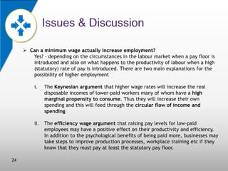  Can a minimum wage actually increase employment?
Yes? – depending on the circumstances in the labour market when a pay floor is
introduced and also on what happens to the productivity of labour when a high
(statutory) rate of pay is introduced. There are two main explanations for the
possibility of higher employment
i.

ii.

24

The Keynesian argument that higher wage rates will increase the real
disposable incomes of lower-paid workers many of whom have a high
marginal propensity to consume. Thus they will increase their own
spending and this will feed through the circular flow of income and
spending
The efficiency wage argument that raising pay levels for low-paid
employees may have a positive effect on their productivity and efficiency.
In addition to the psychological benefits of being paid more, businesses may
take steps to improve production processes, workplace training etc if they
know that they must pay at least the statutory pay floor.

 