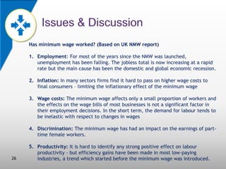Has minimum wage worked? (Based on UK NMW report)
1. Employment: For most of the years since the NMW was launched,
unemployment has been falling. The jobless total is now increasing at a rapid
rate but the main cause has been the domestic and global economic recession.
2. Inflation: In many sectors firms find it hard to pass on higher wage costs to
final consumers – limiting the inflationary effect of the minimum wage
3. Wage costs: The minimum wage affects only a small proportion of workers and
the effects on the wage bills of most businesses is not a significant factor in
their employment decisions. In the short term, the demand for labour tends to
be inelastic with respect to changes in wages
4. Discrimination: The minimum wage has had an impact on the earnings of parttime female workers.

26

5. Productivity: It is hard to identify any strong positive effect on labour
productivity - but efficiency gains have been made in most low-paying
industries, a trend which started before the minimum wage was introduced.

 