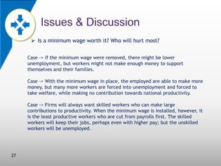  Is a minimum wage worth it? Who will hurt most?
Case -> if the minimum wage were removed, there might be lower
unemployment, but workers might not make enough money to support
themselves and their families.
Case -> With the minimum wage in place, the employed are able to make more
money, but many more workers are forced into unemployment and forced to
take welfare, while making no contribution towards national productivity.
Case -> Firms will always want skilled workers who can make large
contributions to productivity. When the minimum wage is installed, however, it
is the least productive workers who are cut from payrolls first. The skilled
workers will keep their jobs, perhaps even with higher pay; but the unskilled
workers will be unemployed.

27

 