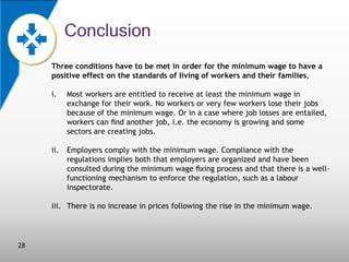 Three conditions have to be met in order for the minimum wage to have a
positive effect on the standards of living of workers and their families,
i.

Most workers are entitled to receive at least the minimum wage in
exchange for their work. No workers or very few workers lose their jobs
because of the minimum wage. Or in a case where job losses are entailed,
workers can ﬁnd another job, i.e. the economy is growing and some
sectors are creating jobs.

ii.

Employers comply with the minimum wage. Compliance with the
regulations implies both that employers are organized and have been
consulted during the minimum wage ﬁxing process and that there is a wellfunctioning mechanism to enforce the regulation, such as a labour
inspectorate.

iii. There is no increase in prices following the rise in the minimum wage.

28

 