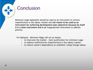 Minimum wage legislation should be used as an instrument to remove
imperfections in the labour market and not meant to be used as an
instrument for achieving development plan objectives because by itself
it is a lame instrument and is an inappropriate instrument to address
poverty.

For Malaysia – Minimum Wage will act as means,
• to intervene the market – main justification for minimum wage
• to address inefficiencies (imperfection) in the labour market
• to reduce nation’s dependence on unskilled/ cheap foreign labour.

29

 
