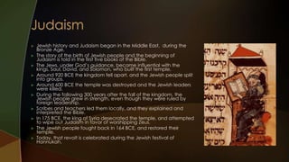    Jewish history and Judaism began in the Middle East, during the
    Bronze Age.
   The story of the birth of Jewish people and the beginning of
    Judaism is told in the first five books of the Bible.
   The Jews, under God’s guidance, became influential with the
    kings, Saul, David, and Solomon, who built the first temple.
   Around 920 BCE the kingdom fell apart, and the Jewish people split
    into groups.
   Around 600 BCE the temple was destroyed and the Jewish leaders
    were killed.
   During the following 300 years after the fall of the kingdom, the
    Jewish people grew in strength, even though they were ruled by
    foreign leadership.
   Scribes and teachers led them locally, and they explained and
    interpreted the Bible.
   In 175 BCE, the king of Syria desecrated the temple, and attempted
    to wipe out Judaism in favor of worshipping Zeus.
   The Jewish people fought back in 164 BCE, and restored their
    temple.
   Today, that revolt is celebrated during the Jewish festival of
    Hannukah.
 