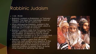    1 CE - 70 CE
   Rabbinic Judaism or Rabbinism, or "Yahadut
    Rabanit," has been the mainstream form of
    Judaism since the 6th century CE.
   What distinguishes Rabbinic Judaism is the
    belief in the Oral Law or Oral Torah, which is
    basically just a code of conduct.
   Rabbinic Judaism holds that the books of the
    Tanakh were transmitted in parallel with an
    oral tradition, as relayed by God to Moses
    and from him handed on to the scholarly and
    other religious leaders of each generation.
   Rabbinic Judaism claims that almost all
    directives, both positive and negative, in the
    Torah are non-specific in nature and would
    therefore require the existence of either an
    Oral Law tradition to explain them, or some
    other method of defining their detail.
 