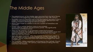    The period known as the Middle Ages spanned from the fall of Rome
    in 476 CE to the beginning of the Renaissance in the 14th century.
   Feudalism was an important part of this time period, because it was a
    system for structuring society around relationships derived from the
    holding of land in exchange for service or labor.
   Efforts were made by soldiers to secure a system of hereditary rule
    over land.
   Power over a certain territory came to encompass
    social, political, judicial, and economic power. This significantly
    diminished centralized power.
   After the fall of Rome, no government united the European
    continent. Instead, the Catholic Church became powerful. Kings and
    queens derived much of their power and protection from their
    alliances with the Church.
   Islam also grew in power. After the prophet Muhammad’s death in
    632 CE, Muslim armies conquered large areas of the Middle East. At
    its height, Islamic world was more than three times bigger than all of
    Christendom.
   The Crusades, military expeditions authorized by the Catholic Church
    toward the end of the 11th century, were aimed at taking the Holy
    Land from the Muslims.
 