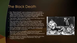    The “Black Death” was a plague came out of the
    East, and reached the shores of Italy in the spring of
    1348 unleashing an unprecedented rampage of
    death across Europe and killed between 30 to 40%
    of Europe’s population between 1348-1350.
    The name “Black Death” stems from the large black
    boils that appeared on the skin.
   The crowded, dirty living conditions of the English
    cities led to the rapid spread of the disease. The
    sanitation in London was poor and living conditions
    were filthy. This plague was thought to be spread by
    fleas that were carried by rats or other small rodents.
   When the plague was at it’s peak, the trade route
    between Europe and Asia was closed, increasing
    poverty on both continents.
   Because so many people were ill and thousands
    died each day, including people that would
    normally uphold the laws, there was a long period of
    civil unrest and lawlessness.
   People tended to ignore friends and family and stay
    in their homes, but without treatment, the vast
    majority of them died.
 