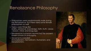    Philosophers were predominantly male during
    the Renaissance, but there were some female
    philosophers as well.
   Topics were things like
    reality, existence, knowledge, faith, truth, values
    , reason, mind, and language.
   Renaissance humanists resurrected the ancient
    Greek schools of philosophy.
   Movements included
    Aristotelianism, Hermeticism, Humanism, and
    Neoplatonism.
 